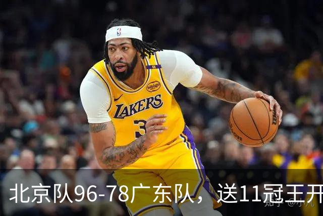 北京队96-78广东队，送11冠王开赛2连败，单节34-19周琦17分7篮板